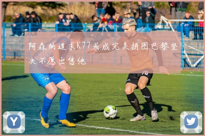 阿森纳追求K77或成完美拼图巴黎坚决不愿出售他