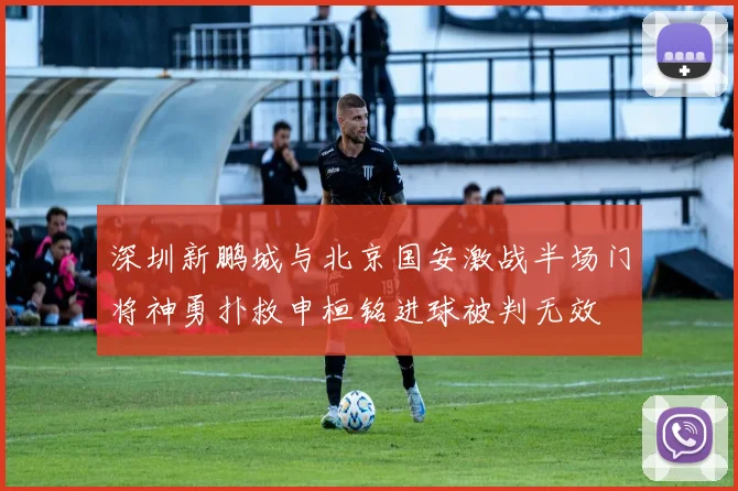 深圳新鹏城与北京国安激战半场门将神勇扑救申桓铭进球被判无效